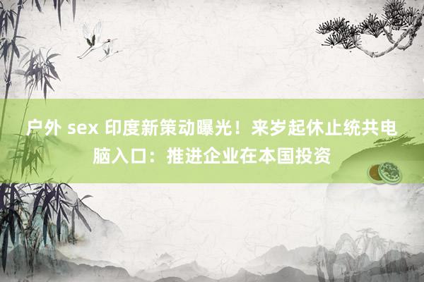 户外 sex 印度新策动曝光！来岁起休止统共电脑入口：推进企业在本国投资