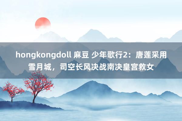 hongkongdoll 麻豆 少年歌行2：唐莲采用雪月城，司空长风决战南决皇宫救女