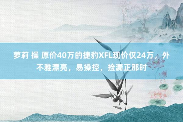 萝莉 操 原价40万的捷豹XFL现价仅24万，外不雅漂亮，易操控，捡漏正那时