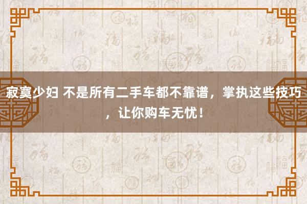 寂寞少妇 不是所有二手车都不靠谱，掌执这些技巧，让你购车无忧！