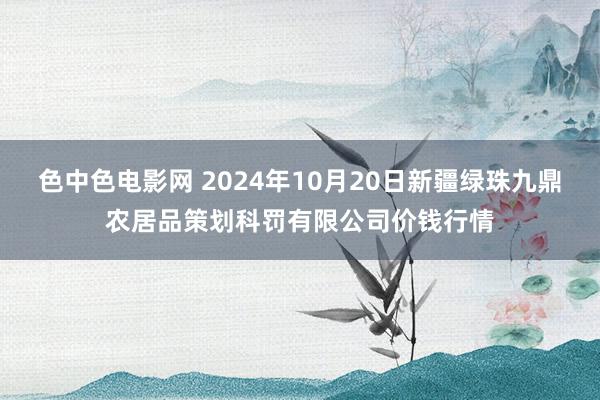 色中色电影网 2024年10月20日新疆绿珠九鼎农居品策划科罚有限公司价钱行情