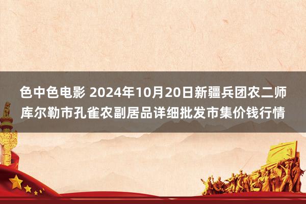 色中色电影 2024年10月20日新疆兵团农二师库尔勒市孔雀农副居品详细批发市集价钱行情