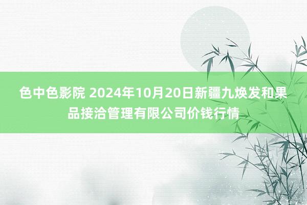 色中色影院 2024年10月20日新疆九焕发和果品接洽管理有限公司价钱行情