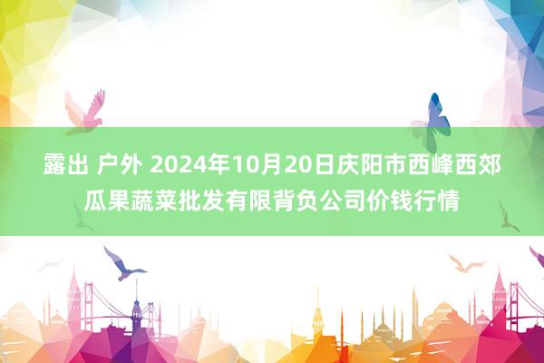 露出 户外 2024年10月20日庆阳市西峰西郊瓜果蔬菜批发有限背负公司价钱行情