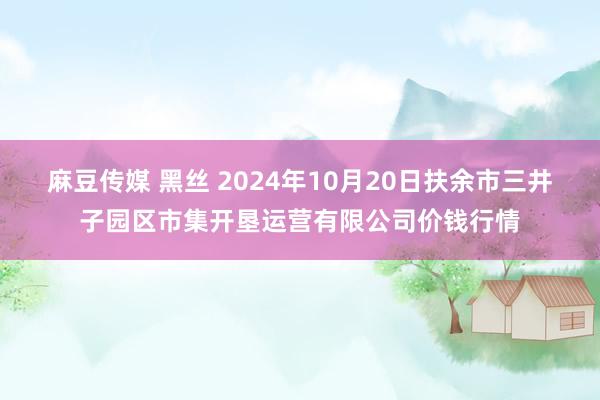 麻豆传媒 黑丝 2024年10月20日扶余市三井子园区市集开垦运营有限公司价钱行情