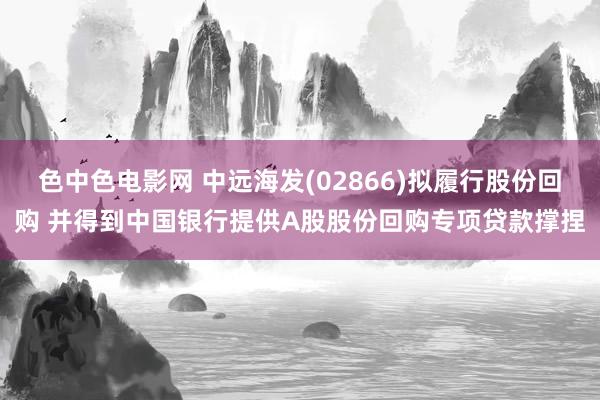 色中色电影网 中远海发(02866)拟履行股份回购 并得到中国银行提供A股股份回购专项贷款撑捏