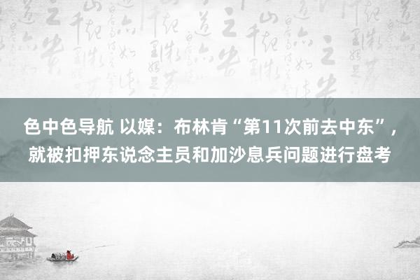 色中色导航 以媒：布林肯“第11次前去中东”，就被扣押东说念主员和加沙息兵问题进行盘考