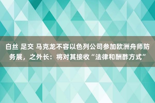 白丝 足交 马克龙不容以色列公司参加欧洲舟师防务展，之外长：将对其接收“法律和酬酢方式”