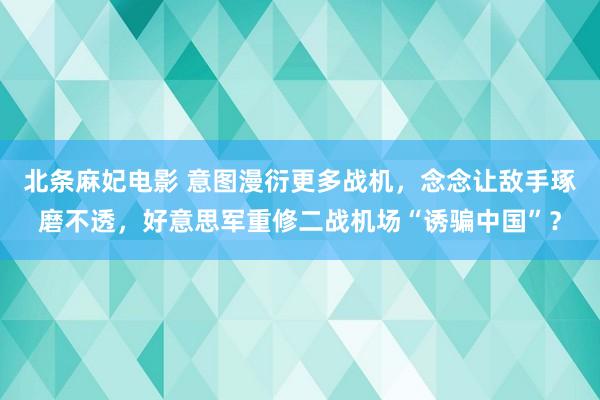 北条麻妃电影 意图漫衍更多战机，念念让敌手琢磨不透，好意思军重修二战机场“诱骗中国”？