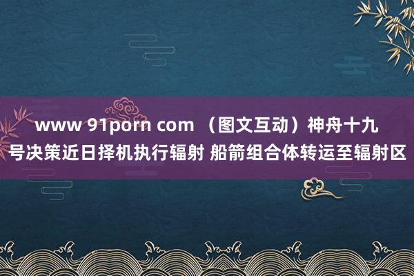 www 91porn com （图文互动）神舟十九号决策近日择机执行辐射 船箭组合体转运至辐射区