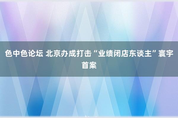 色中色论坛 北京办成打击“业绩闭店东谈主”寰宇首案