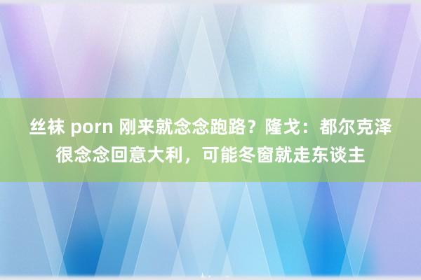 丝袜 porn 刚来就念念跑路？隆戈：都尔克泽很念念回意大利，可能冬窗就走东谈主