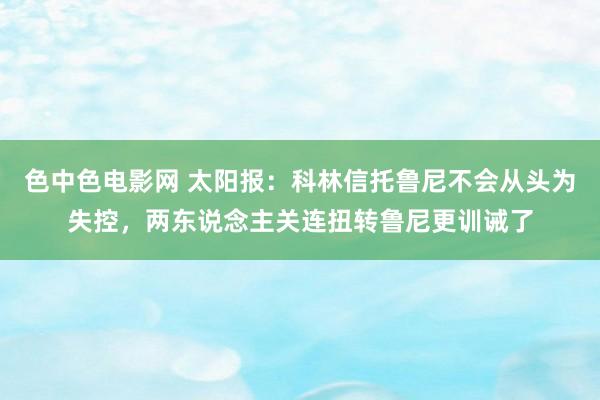 色中色电影网 太阳报：科林信托鲁尼不会从头为失控，两东说念主关连扭转鲁尼更训诫了