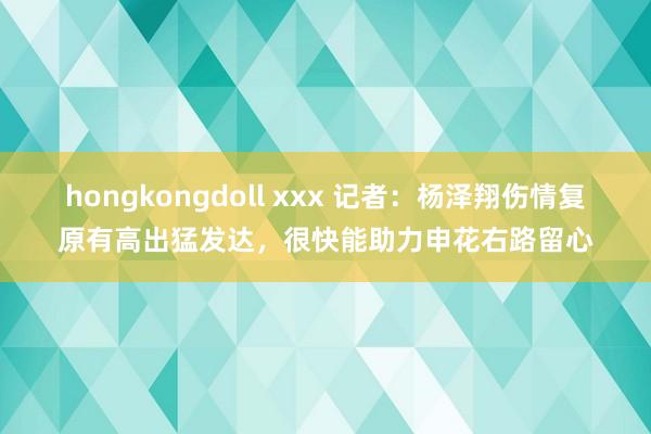 hongkongdoll xxx 记者：杨泽翔伤情复原有高出猛发达，很快能助力申花右路留心