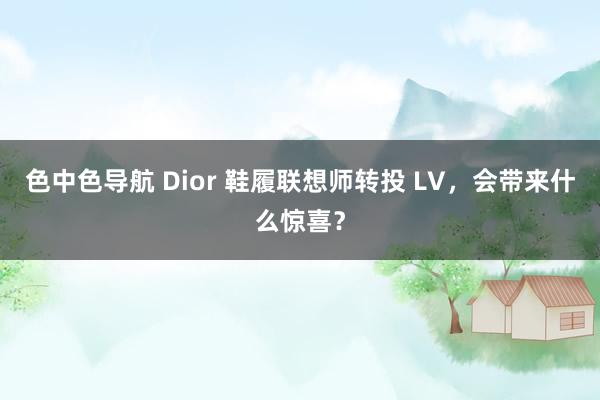 色中色导航 Dior 鞋履联想师转投 LV，会带来什么惊喜？