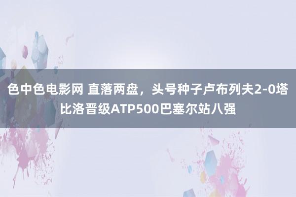 色中色电影网 直落两盘，头号种子卢布列夫2-0塔比洛晋级ATP500巴塞尔站八强