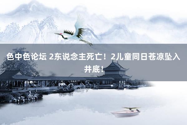 色中色论坛 2东说念主死亡！2儿童同日苍凉坠入井底！