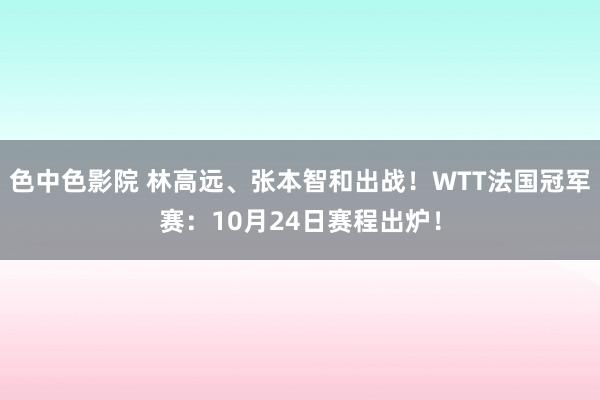 色中色影院 林高远、张本智和出战！WTT法国冠军赛：10月24日赛程出炉！