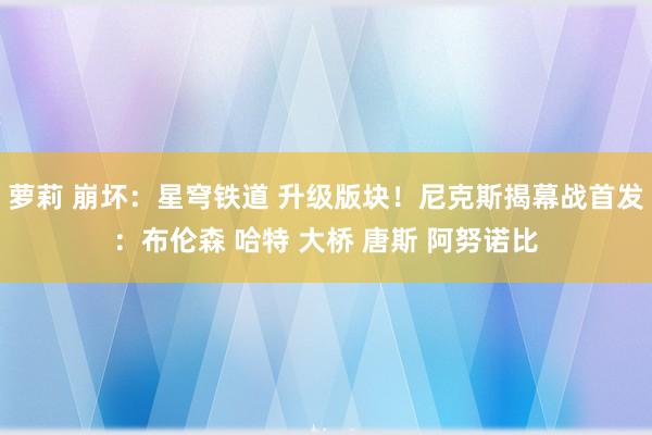 萝莉 崩坏：星穹铁道 升级版块！尼克斯揭幕战首发：布伦森 哈特 大桥 唐斯 阿努诺比