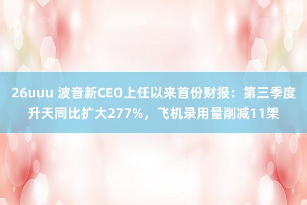 26uuu 波音新CEO上任以来首份财报：第三季度升天同比扩大277%，飞机录用量削减11架