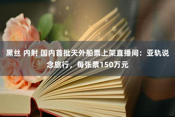 黑丝 内射 国内首批天外船票上架直播间：亚轨说念旅行，每张票150万元