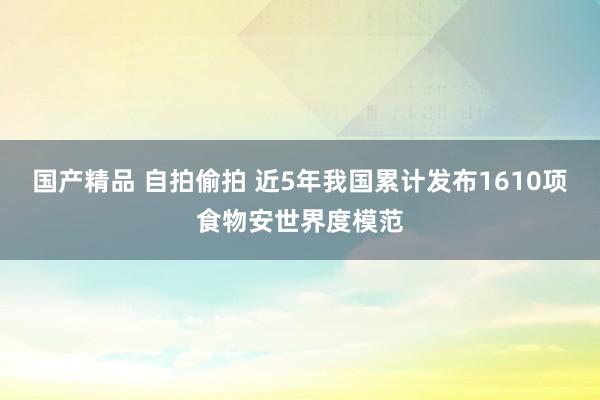 国产精品 自拍偷拍 近5年我国累计发布1610项食物安世界度模范