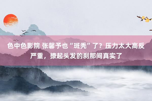 色中色影院 张馨予也“斑秃”了？压力太大高反严重，撩起头发的刹那间真实了