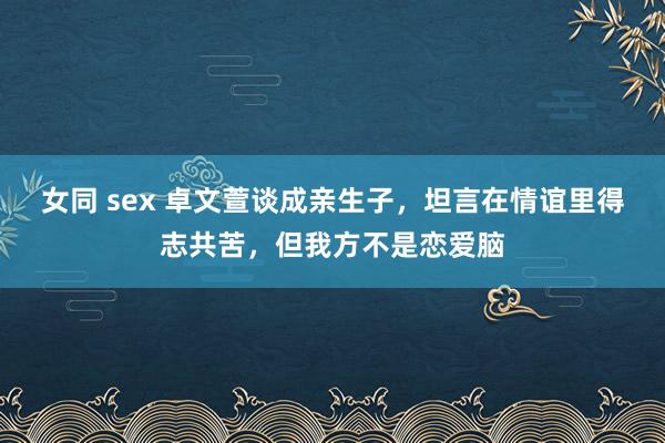 女同 sex 卓文萱谈成亲生子，坦言在情谊里得志共苦，但我方不是恋爱脑