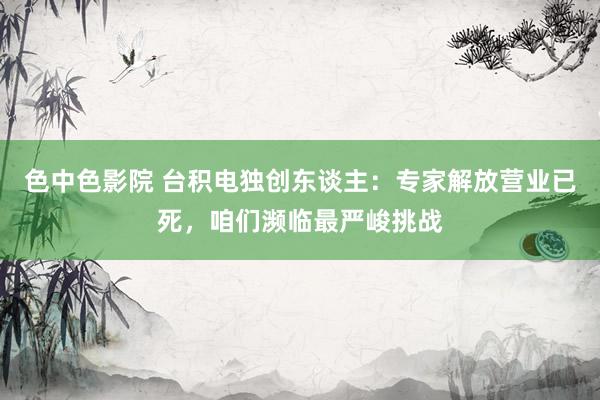 色中色影院 台积电独创东谈主：专家解放营业已死，咱们濒临最严峻挑战