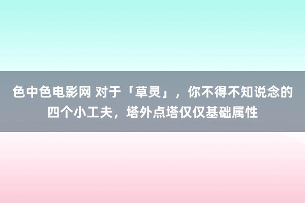 色中色电影网 对于「草灵」，你不得不知说念的四个小工夫，塔外点塔仅仅基础属性