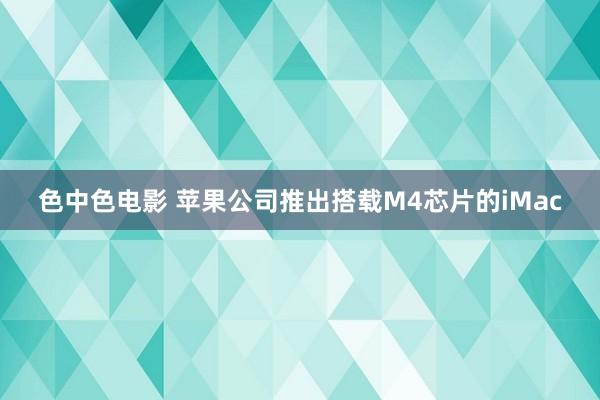 色中色电影 苹果公司推出搭载M4芯片的iMac