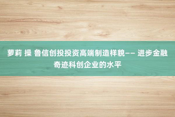 萝莉 操 鲁信创投投资高端制造样貌—— 进步金融奇迹科创企业的水平