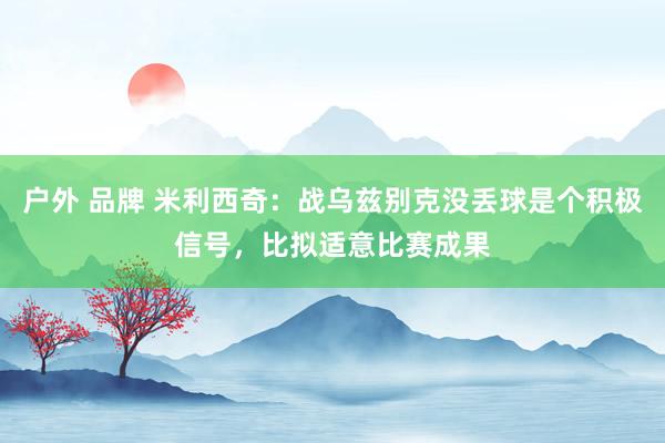 户外 品牌 米利西奇：战乌兹别克没丢球是个积极信号，比拟适意比赛成果