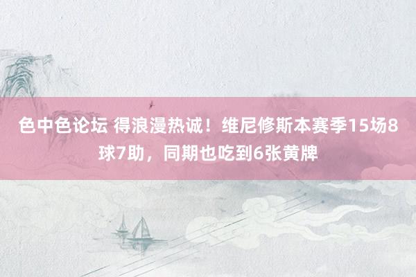 色中色论坛 得浪漫热诚！维尼修斯本赛季15场8球7助，同期也吃到6张黄牌