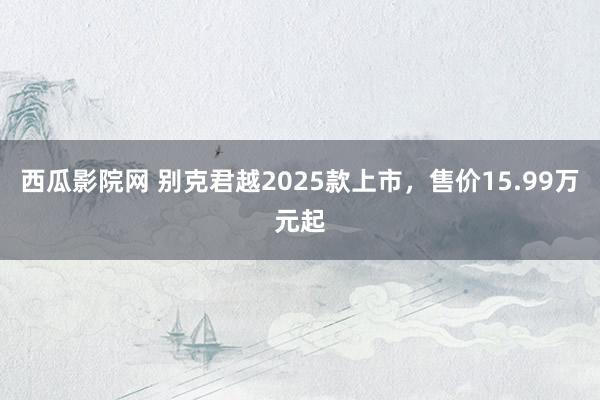 西瓜影院网 别克君越2025款上市，售价15.99万元起