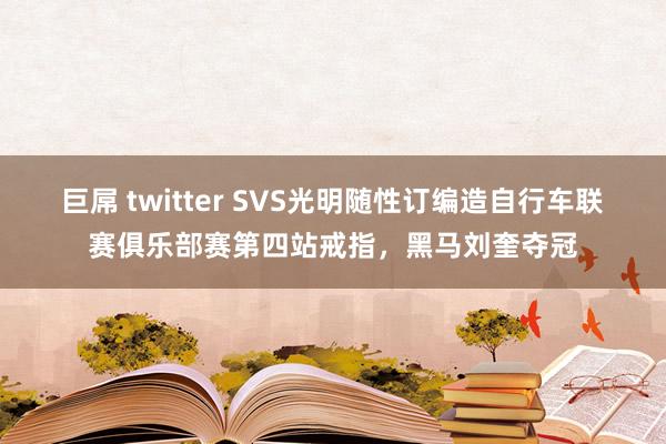 巨屌 twitter SVS光明随性订编造自行车联赛俱乐部赛第四站戒指，黑马刘奎夺冠