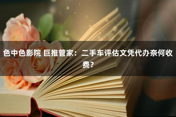 色中色影院 巨推管家：二手车评估文凭代办奈何收费？