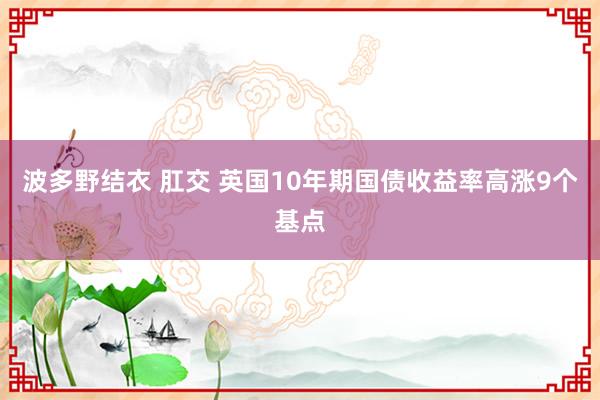 波多野结衣 肛交 英国10年期国债收益率高涨9个基点