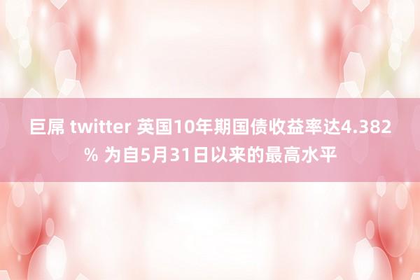 巨屌 twitter 英国10年期国债收益率达4.382% 为自5月31日以来的最高水平