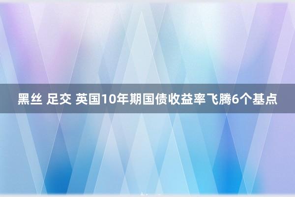 黑丝 足交 英国10年期国债收益率飞腾6个基点