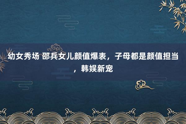 幼女秀场 邵兵女儿颜值爆表，子母都是颜值担当，韩娱新宠