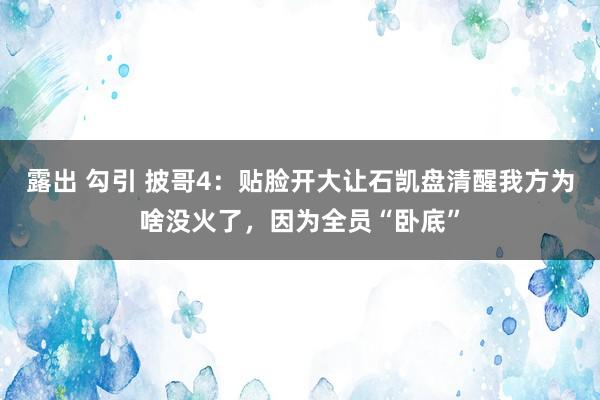 露出 勾引 披哥4：贴脸开大让石凯盘清醒我方为啥没火了，因为全员“卧底”