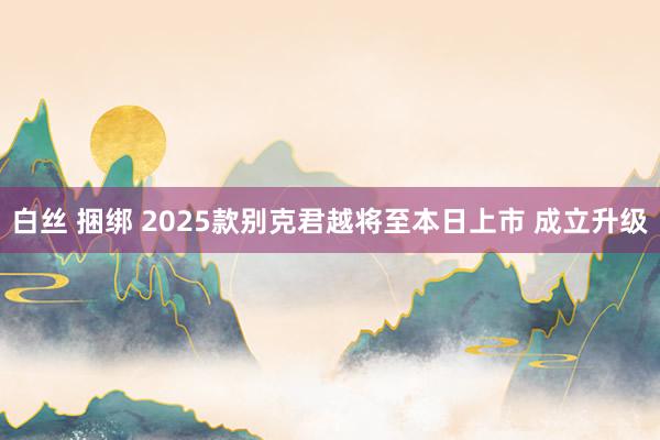 白丝 捆绑 2025款别克君越将至本日上市 成立升级