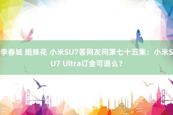 李春城 姐妹花 小米SU7答网友问第七十五集：小米SU7 Ultra订金可退么？