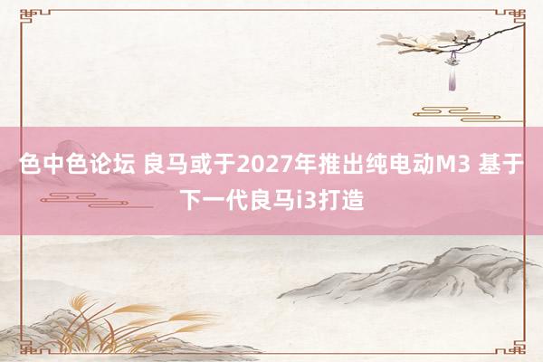 色中色论坛 良马或于2027年推出纯电动M3 基于下一代良马i3打造