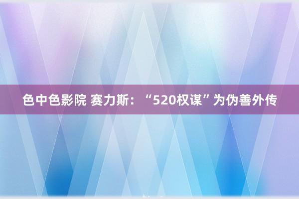 色中色影院 赛力斯：“520权谋”为伪善外传