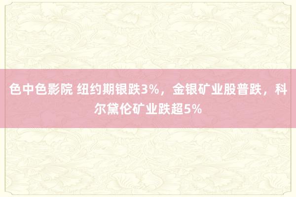 色中色影院 纽约期银跌3%，金银矿业股普跌，科尔黛伦矿业跌超5%