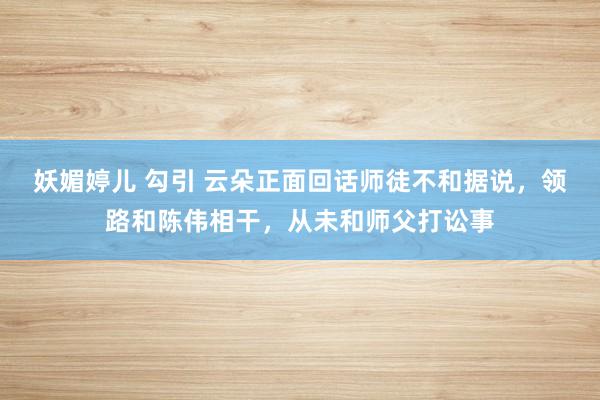 妖媚婷儿 勾引 云朵正面回话师徒不和据说，领路和陈伟相干，从未和师父打讼事