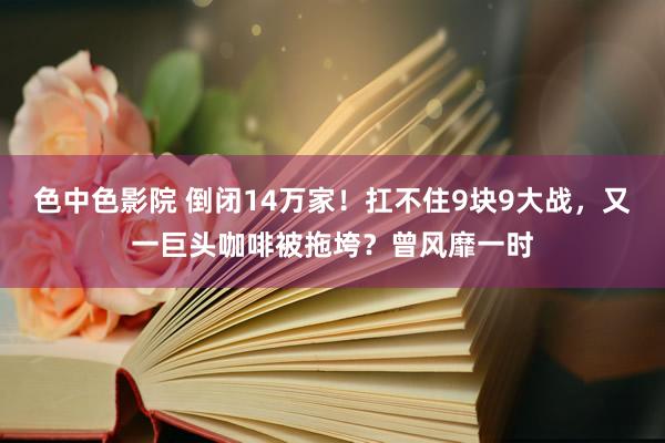 色中色影院 倒闭14万家！扛不住9块9大战，又一巨头咖啡被拖垮？曾风靡一时