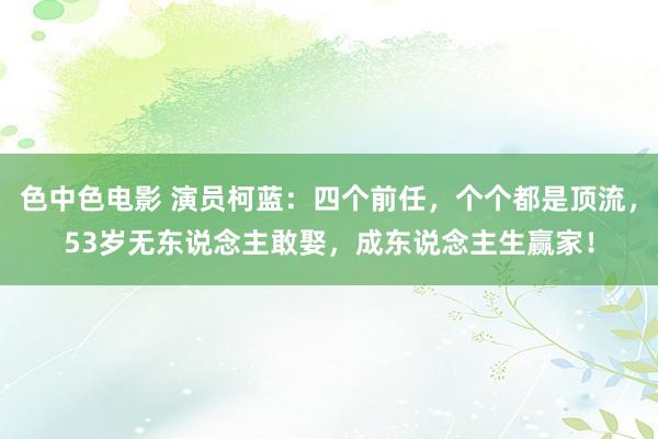 色中色电影 演员柯蓝：四个前任，个个都是顶流，53岁无东说念主敢娶，成东说念主生赢家！